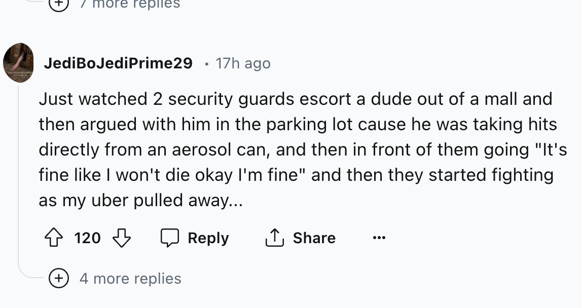 number - 7 more replies JediBoJediPrime29 17h ago Just watched 2 security guards escort a dude out of a mall and then argued with him in the parking lot cause he was taking hits directly from an aerosol can, and then in front of them going "It's fine I wo